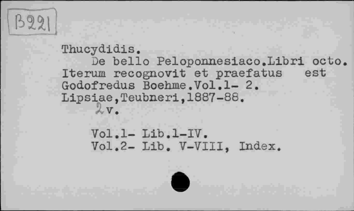 ﻿iW
Thucydidis.
De belle Peloponnesiaco.Libri octo. Iterum recognovit et praefatus est Godofredus Boehme.Vol.l- 2.
Lipsiae,Teubneri,1887-88.
- V.
Vol.l- Lib.l-IV.
Vol.2- Lib. V-VIII, Index.